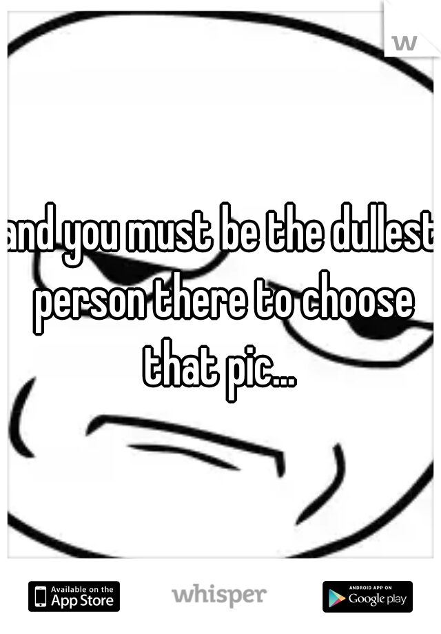 and you must be the dullest person there to choose that pic... 