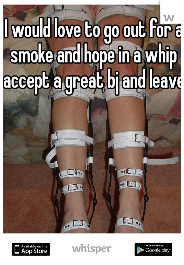 I would love to go out for a smoke and hope in a whip accept a great bj and leave