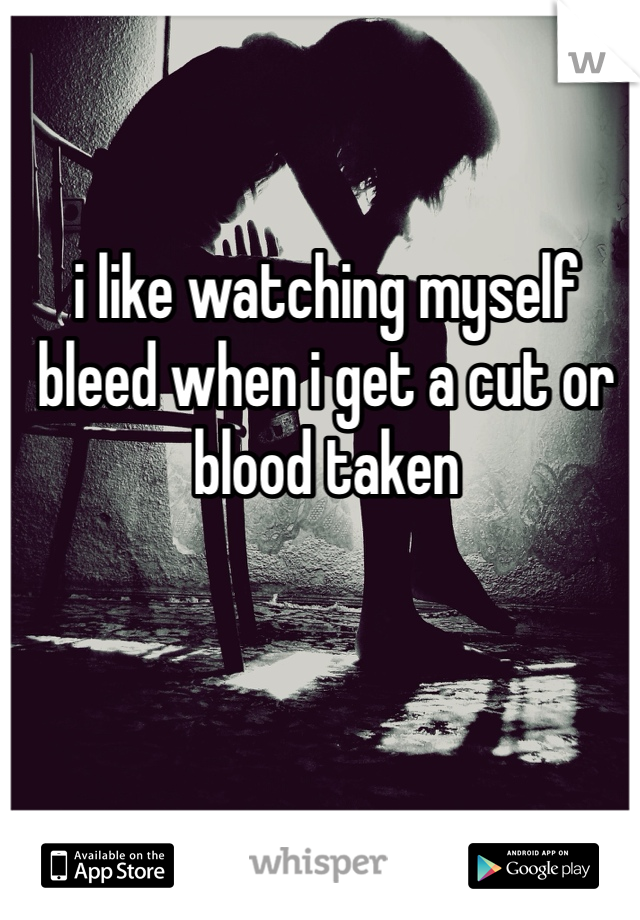 i like watching myself bleed when i get a cut or blood taken