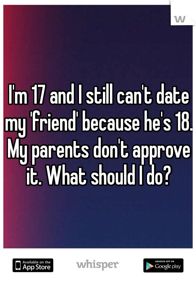 I'm 17 and I still can't date my 'friend' because he's 18. My parents don't approve it. What should I do?