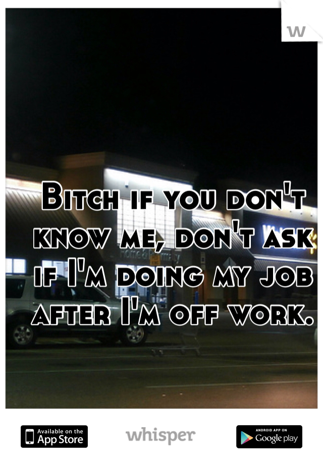 Bitch if you don't know me, don't ask if I'm doing my job after I'm off work. 