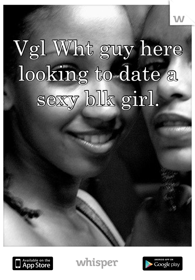 Vgl Wht guy here looking to date a sexy blk girl.