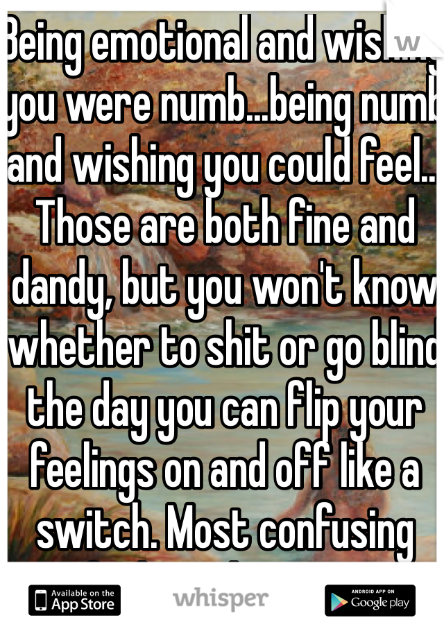 Being emotional and wishing you were numb...being numb and wishing you could feel... Those are both fine and dandy, but you won't know whether to shit or go blind the day you can flip your feelings on and off like a switch. Most confusing fucking shit ever. 