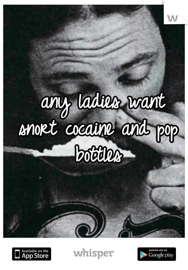   any ladies want snort cocaine and pop bottles