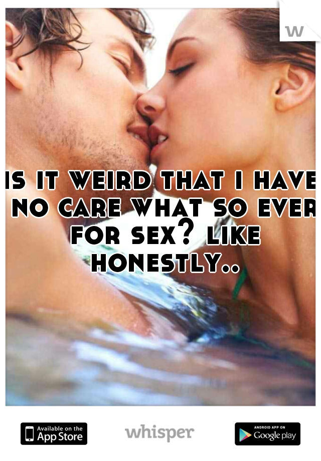is it weird that i have no care what so ever for sex? like honestly..