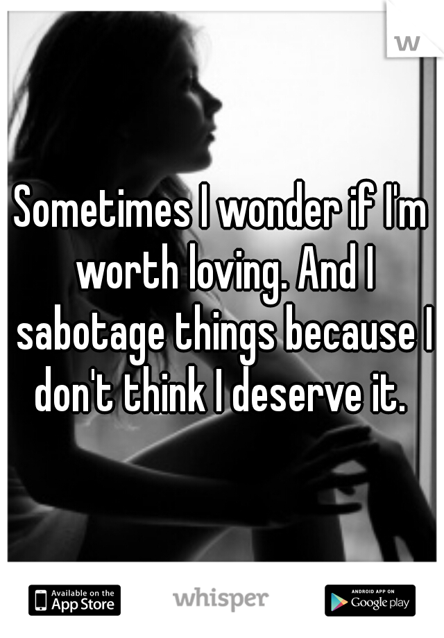 Sometimes I wonder if I'm worth loving. And I sabotage things because I don't think I deserve it. 