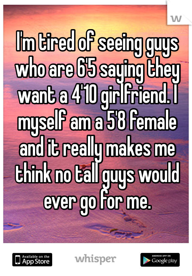 I'm tired of seeing guys who are 6'5 saying they want a 4'10 girlfriend. I myself am a 5'8 female and it really makes me think no tall guys would ever go for me.