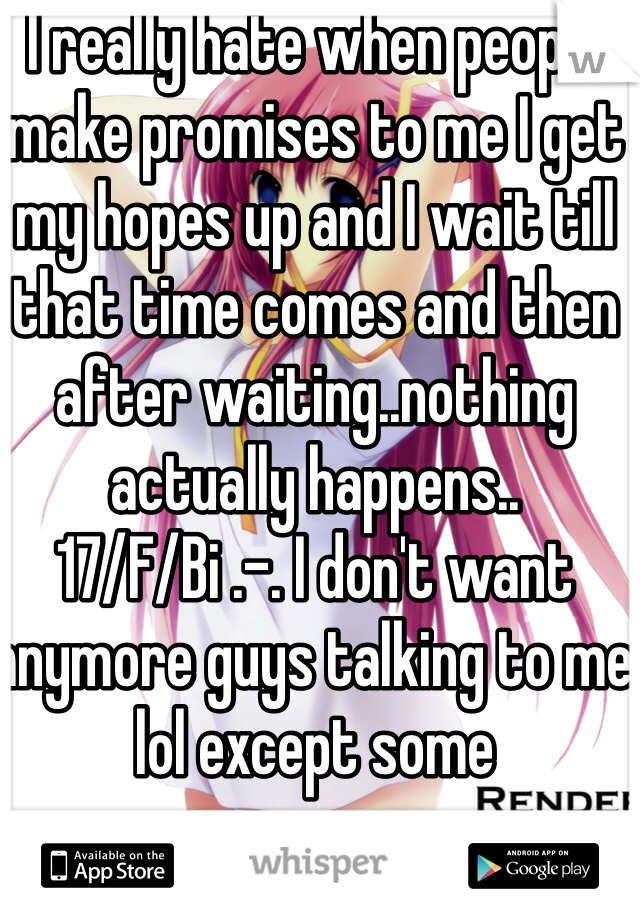 I really hate when people make promises to me I get my hopes up and I wait till that time comes and then after waiting..nothing actually happens..
17/F/Bi .-. I don't want anymore guys talking to me lol except some 