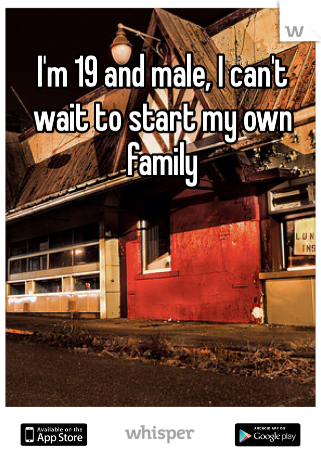 I'm 19 and male, I can't wait to start my own family 