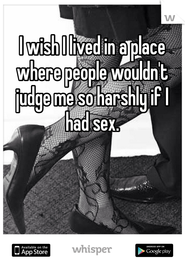 I wish I lived in a place where people wouldn't judge me so harshly if I had sex.  