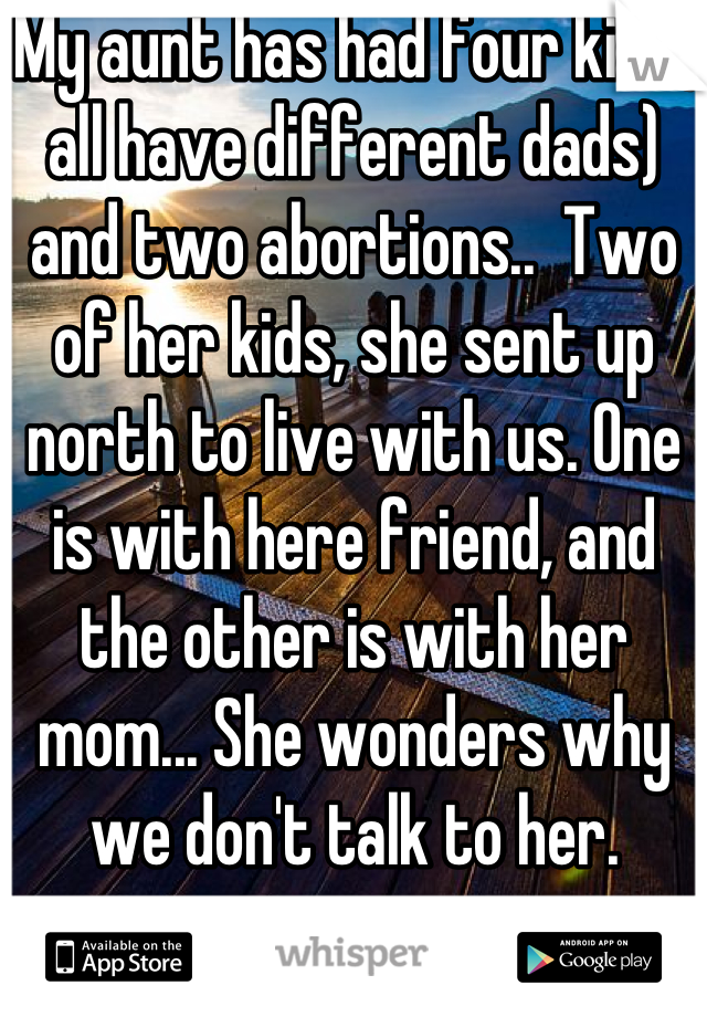 My aunt has had four kids( all have different dads) and two abortions..  Two of her kids, she sent up north to live with us. One is with here friend, and the other is with her mom... She wonders why we don't talk to her.