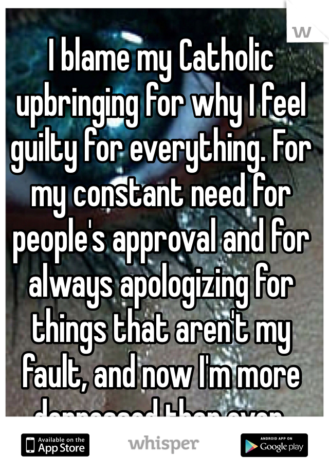 I blame my Catholic upbringing for why I feel guilty for everything. For my constant need for people's approval and for always apologizing for things that aren't my fault, and now I'm more depressed than ever. 