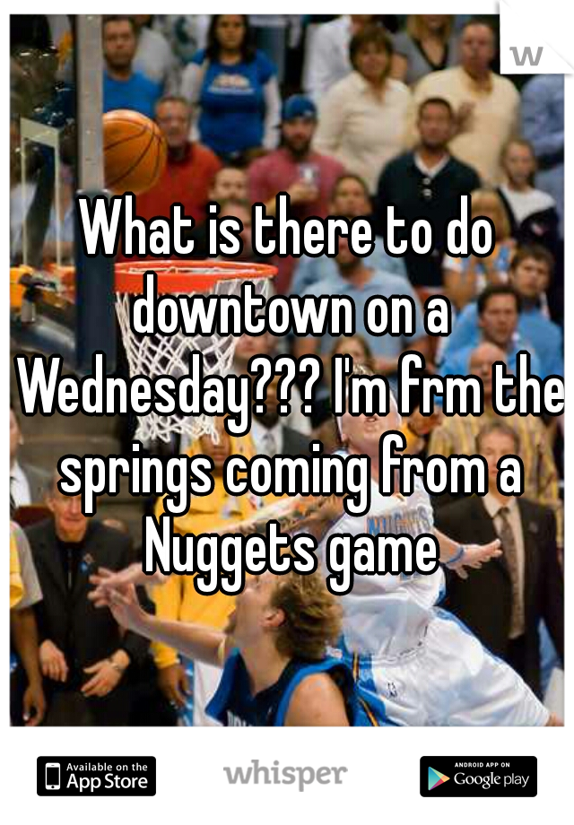 What is there to do downtown on a Wednesday??? I'm frm the springs coming from a Nuggets game