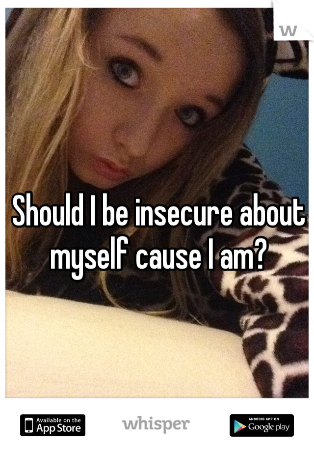 Should I be insecure about myself cause I am?