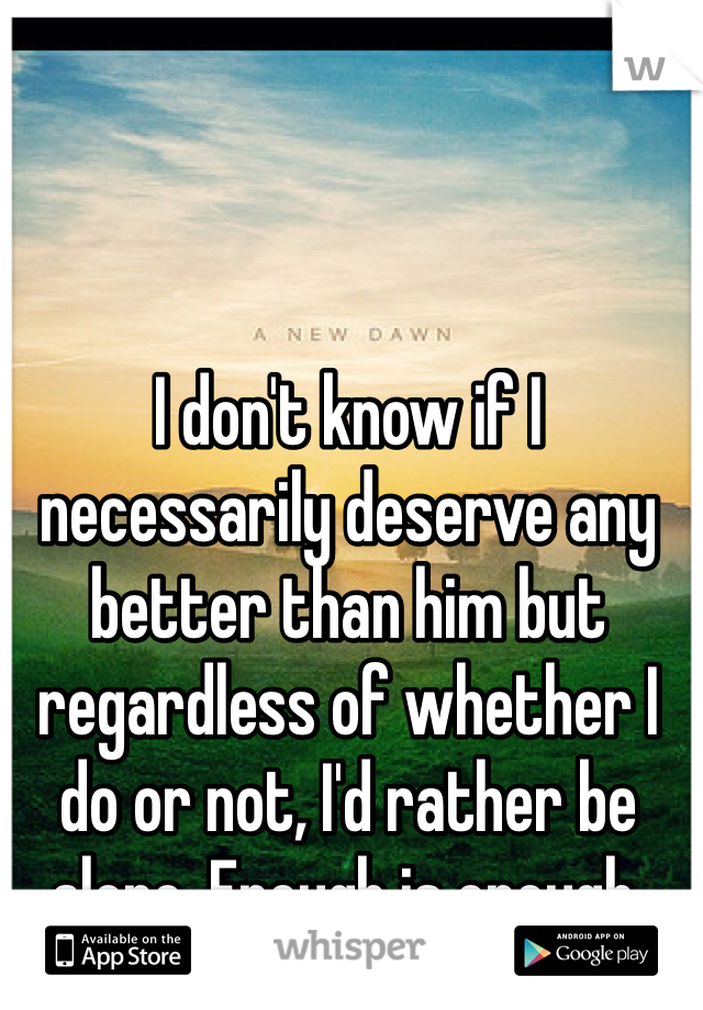 I don't know if I necessarily deserve any better than him but regardless of whether I do or not, I'd rather be alone. Enough is enough.