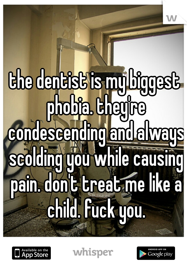 the dentist is my biggest phobia. they're condescending and always scolding you while causing pain. don't treat me like a child. fuck you.