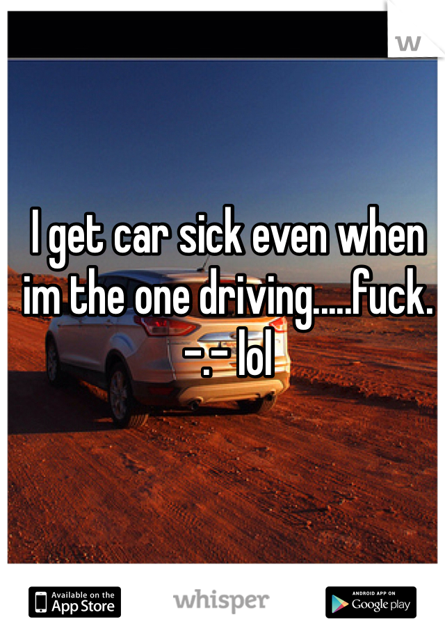 I get car sick even when im the one driving.....fuck. -.- lol