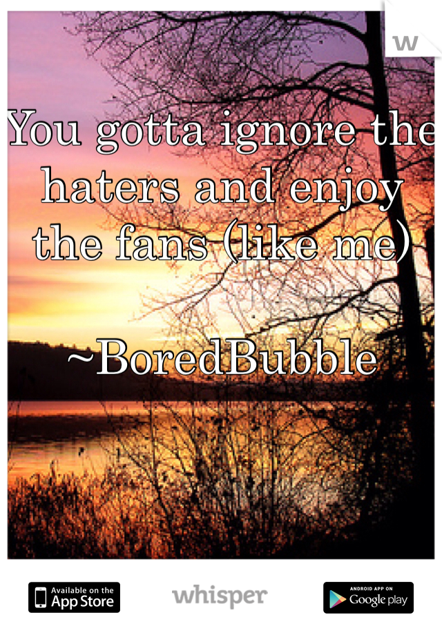 You gotta ignore the haters and enjoy the fans (like me)
                         ~BoredBubble