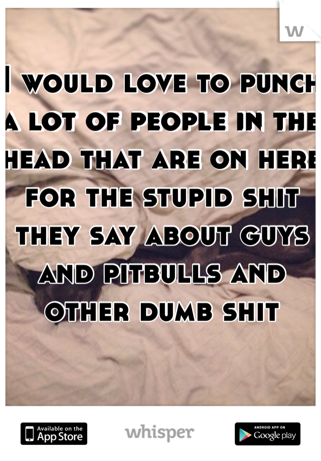 I would love to punch a lot of people in the head that are on here for the stupid shit they say about guys and pitbulls and other dumb shit