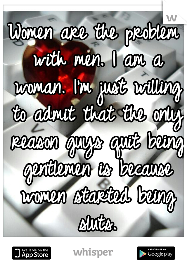 Women are the problem with men. I am a woman. I'm just willing to admit that the only reason guys quit being gentlemen is because women started being sluts.