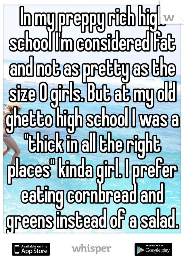 In my preppy rich high school I'm considered fat and not as pretty as the size 0 girls. But at my old ghetto high school I was a "thick in all the right places" kinda girl. I prefer eating cornbread and greens instead of a salad. Sorry not sorry 