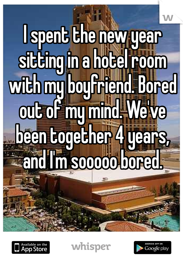 I spent the new year sitting in a hotel room with my boyfriend. Bored out of my mind. We've been together 4 years, and I'm sooooo bored.