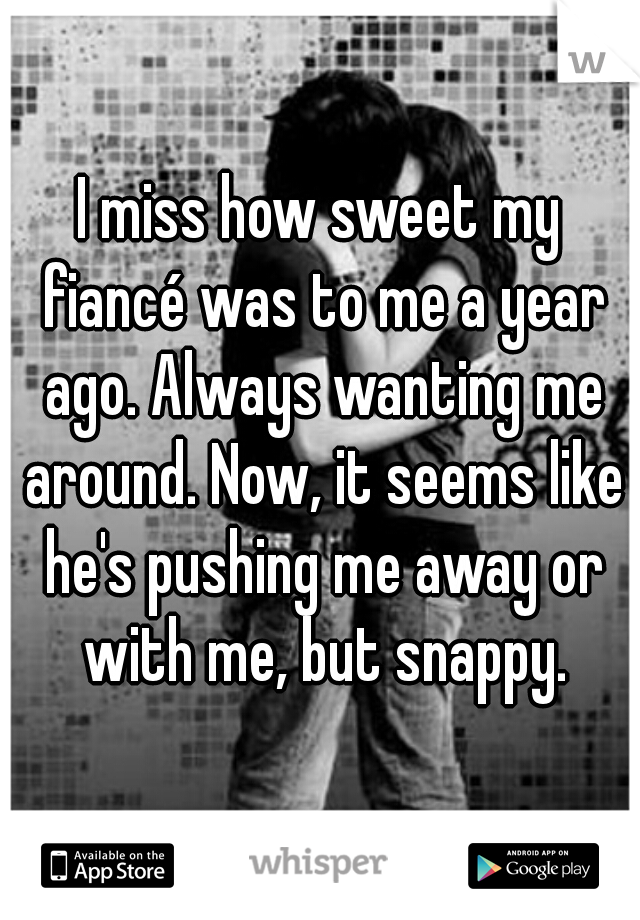 I miss how sweet my fiancé was to me a year ago. Always wanting me around. Now, it seems like he's pushing me away or with me, but snappy.