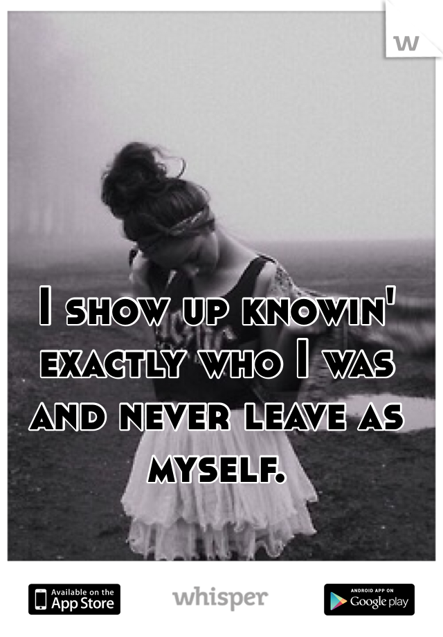 I show up knowin' exactly who I was and never leave as myself. 