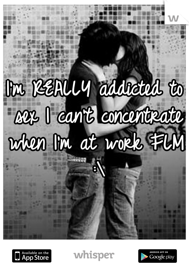 I'm REALLY addicted to sex I can't concentrate when I'm at work FLM. :\