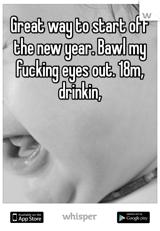 Great way to start off the new year. Bawl my fucking eyes out. 18m, drinkin, 