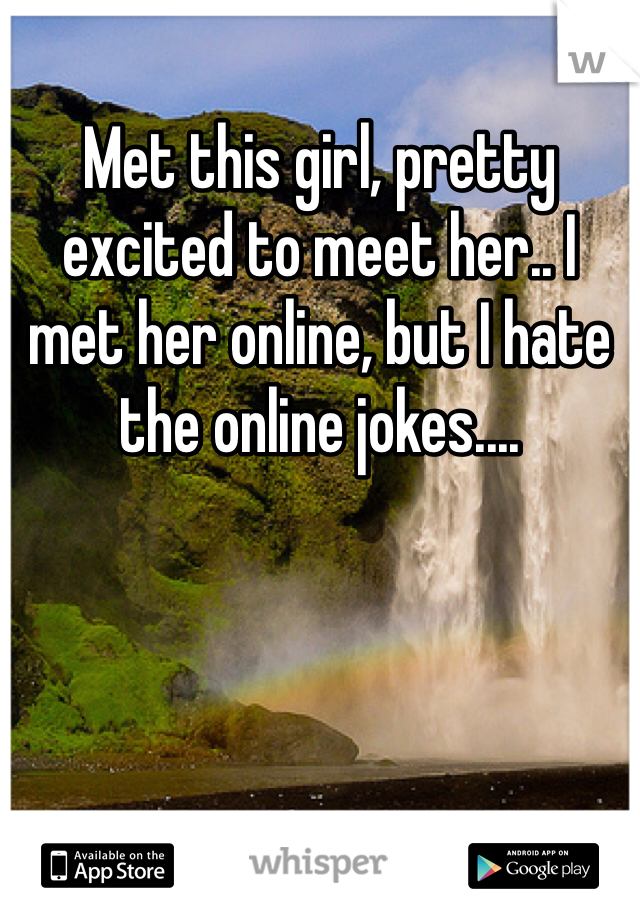 Met this girl, pretty excited to meet her.. I met her online, but I hate the online jokes....