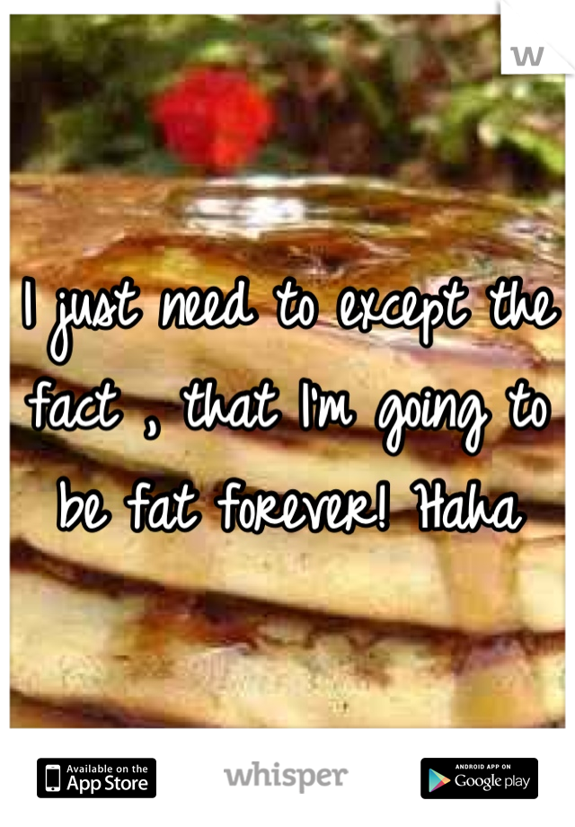 I just need to except the fact , that I'm going to be fat forever! Haha