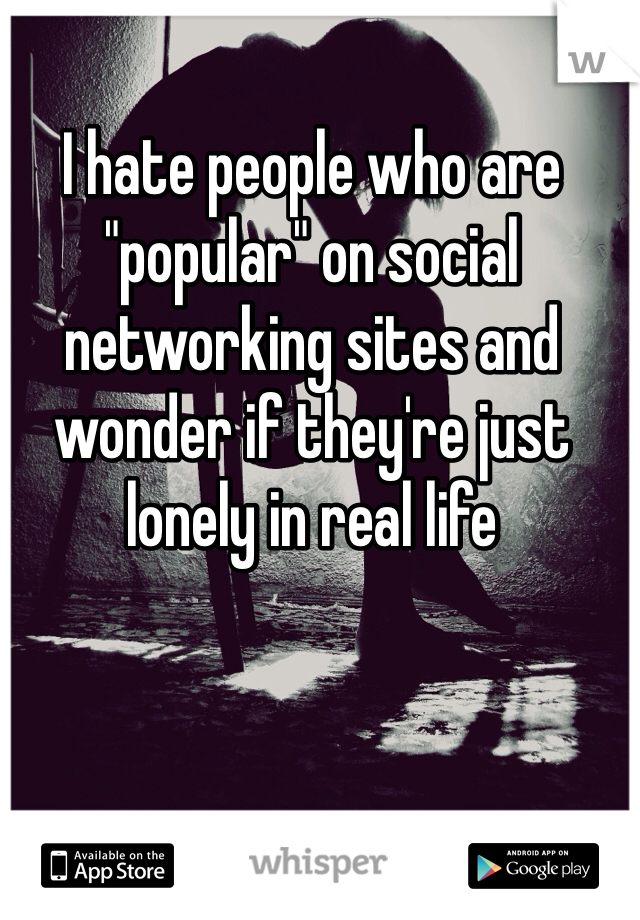 I hate people who are "popular" on social networking sites and wonder if they're just lonely in real life 