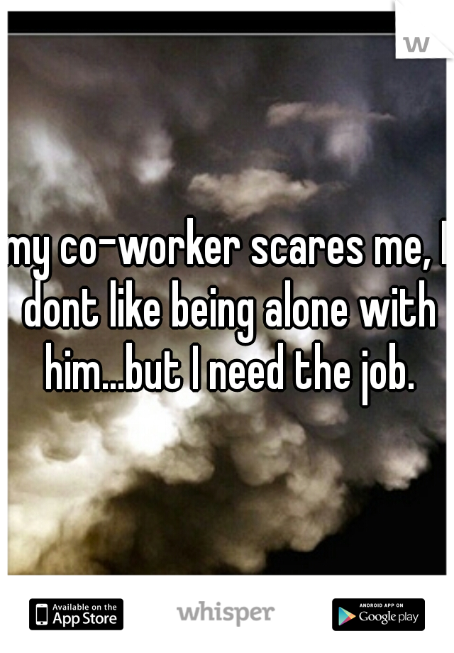 my co-worker scares me, I dont like being alone with him...but I need the job.