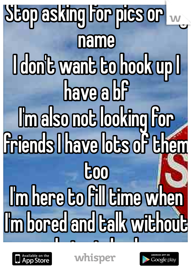 Stop asking for pics or my name 
I don't want to hook up I have a bf 
I'm also not looking for friends I have lots of them too 
I'm here to fill time when I'm bored and talk without bring judged 