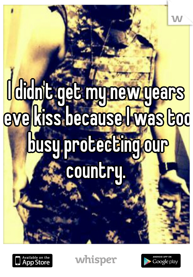 I didn't get my new years eve kiss because I was too busy protecting our country. 