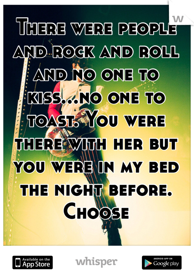 There were people and rock and roll and no one to kiss...no one to toast. You were there with her but you were in my bed the night before. Choose 