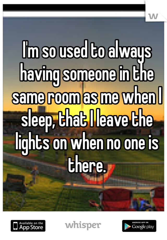 I'm so used to always having someone in the same room as me when I sleep, that I leave the lights on when no one is there.