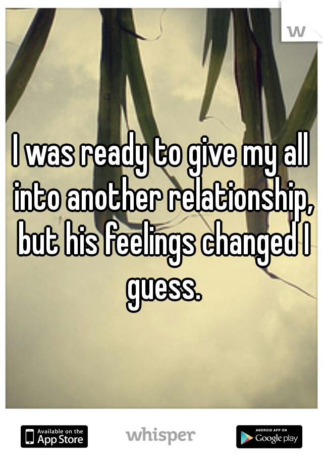 I was ready to give my all into another relationship, but his feelings changed I guess.