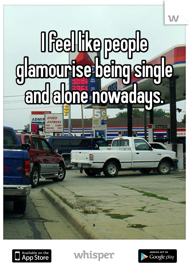I feel like people glamourise being single and alone nowadays.
