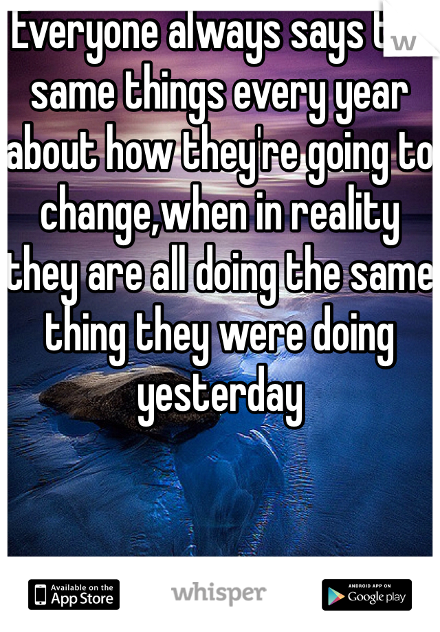 Everyone always says the same things every year about how they're going to change,when in reality they are all doing the same thing they were doing yesterday 