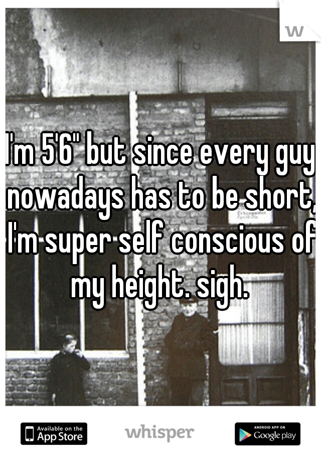 I'm 5'6" but since every guy nowadays has to be short, I'm super self conscious of my height. sigh. 