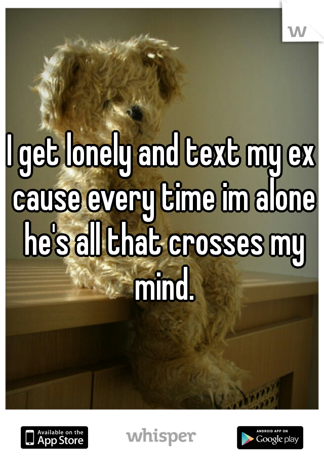 I get lonely and text my ex cause every time im alone he's all that crosses my mind.