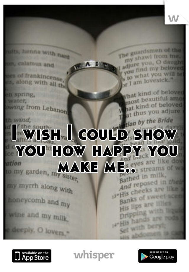 I wish I could show you how happy you make me..