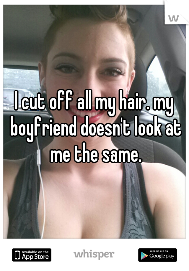 I cut off all my hair. my boyfriend doesn't look at me the same.