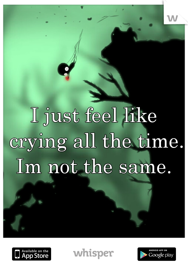 I just feel like crying all the time. Im not the same. 