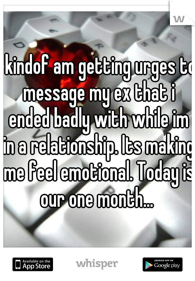 I kindof am getting urges to message my ex that i ended badly with while im in a relationship. Its making me feel emotional. Today is our one month... 