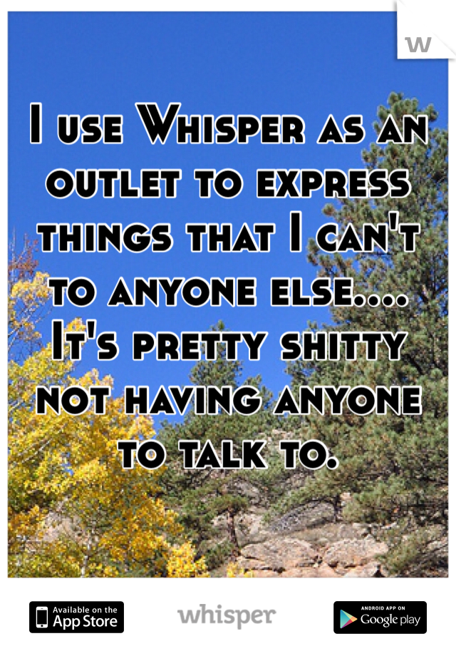 I use Whisper as an outlet to express things that I can't to anyone else.... It's pretty shitty not having anyone to talk to.