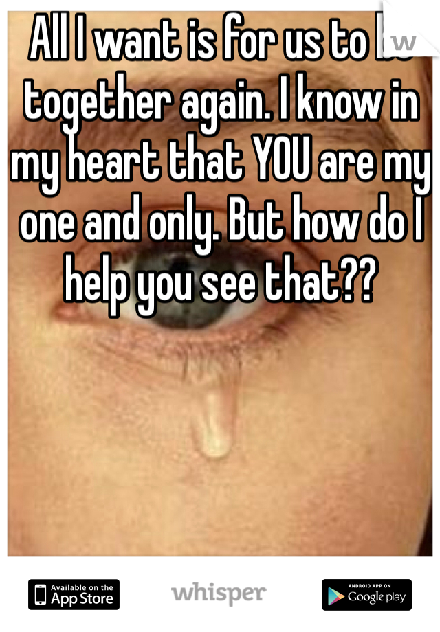 All I want is for us to be together again. I know in my heart that YOU are my one and only. But how do I help you see that??