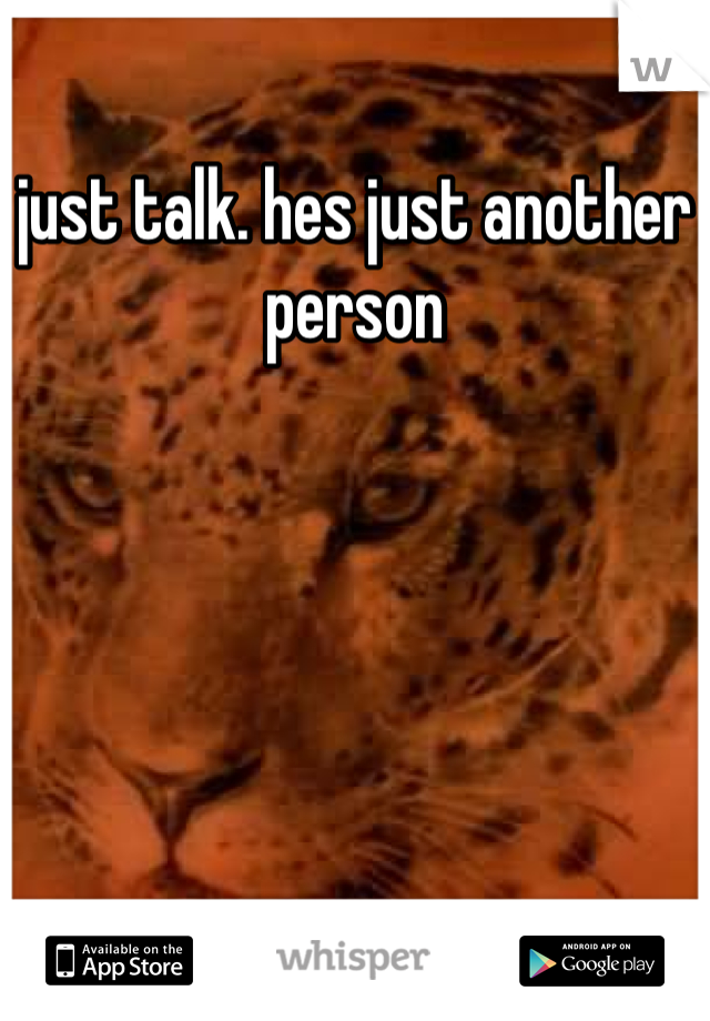 just talk. hes just another person